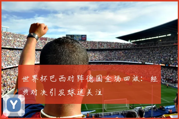 世界杯巴西对阵德国全场回放：经典对决引发球迷关注