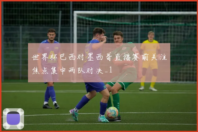 世界杯巴西对墨西哥直播赛前关注焦点集中两队对决_1