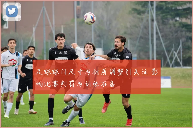 足球球门尺寸与材质调整引关注 影响比赛判罚与训练准备