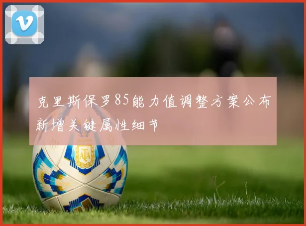 克里斯保罗85能力值调整方案公布新增关键属性细节