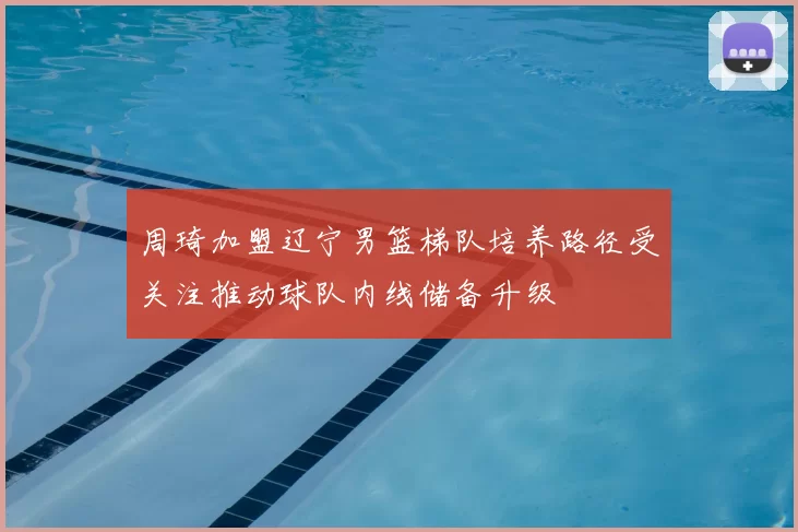 周琦加盟辽宁男篮梯队培养路径受关注推动球队内线储备升级