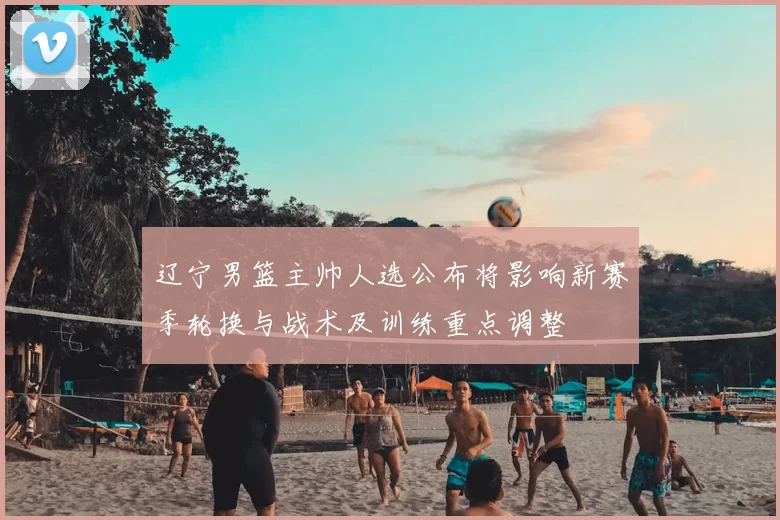 辽宁男篮主帅人选公布将影响新赛季轮换与战术及训练重点调整