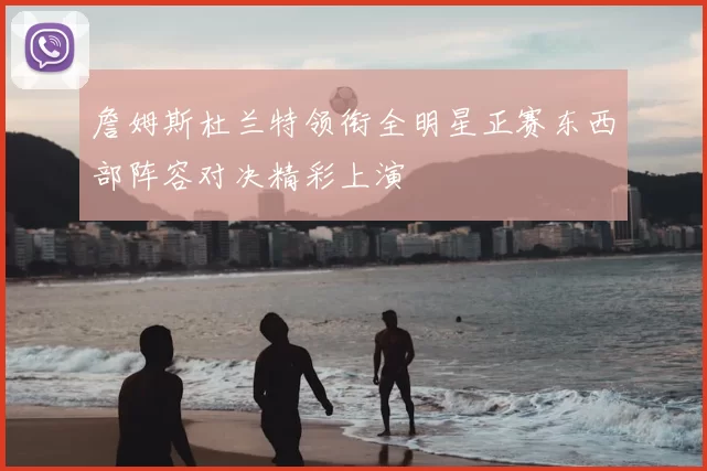 詹姆斯杜兰特领衔全明星正赛东西部阵容对决精彩上演