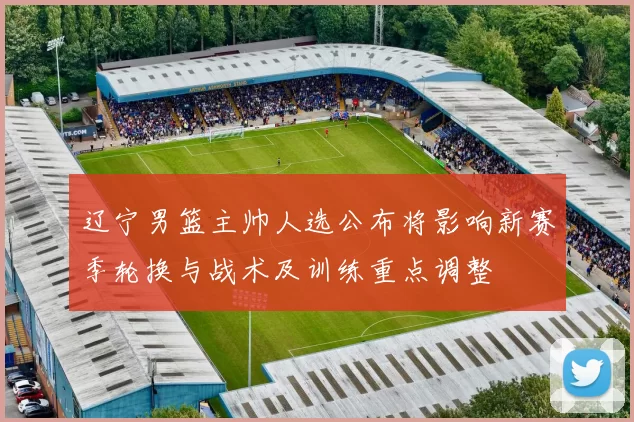 辽宁男篮主帅人选公布将影响新赛季轮换与战术及训练重点调整