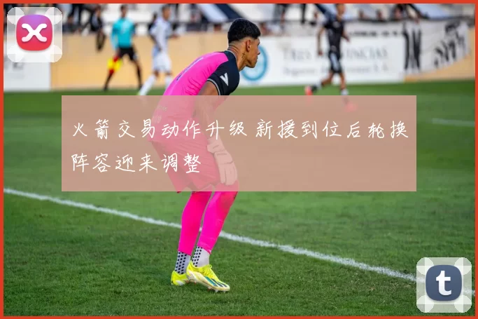 火箭交易动作升级 新援到位后轮换阵容迎来调整