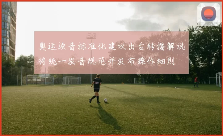 奥运读音标准化建议出台转播解说将统一发音规范并发布操作细则