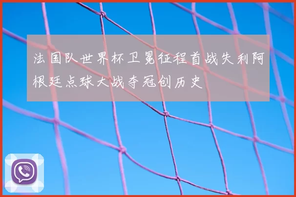 法国队世界杯卫冕征程首战失利阿根廷点球大战夺冠创历史