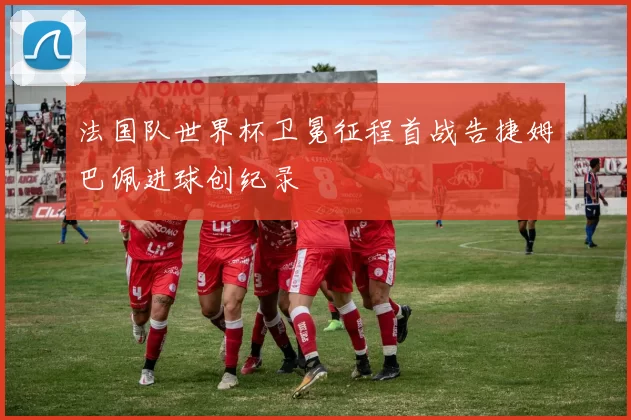 法国队世界杯卫冕征程首战告捷姆巴佩进球创纪录