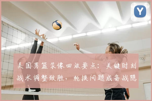 美国男篮录像回放要点：关键时刻战术调整致胜，轮换问题成备战隐忧