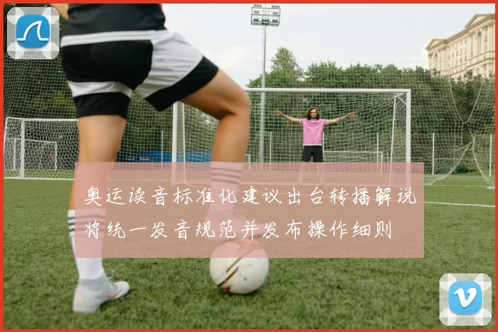 奥运读音标准化建议出台转播解说将统一发音规范并发布操作细则