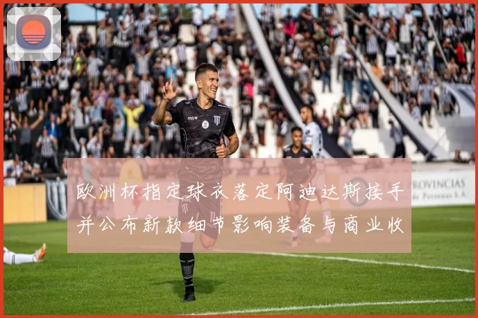 欧洲杯指定球衣落定阿迪达斯接手并公布新款细节影响装备与商业收益