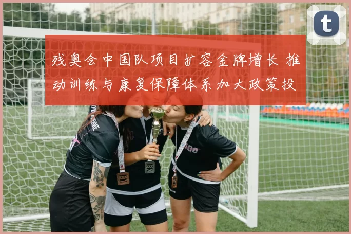 残奥会中国队项目扩容金牌增长 推动训练与康复保障体系加大政策投入