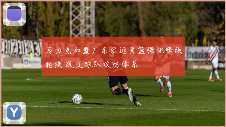 马力克加盟广东宏远男篮强化锋线轮换 改变球队攻防体系