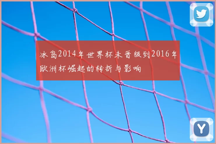 冰岛2014年世界杯未晋级到2016年欧洲杯崛起的转折与影响