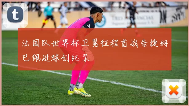 法国队世界杯卫冕征程首战告捷姆巴佩进球创纪录