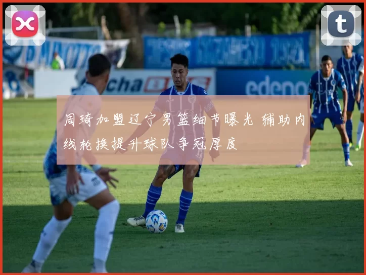 周琦加盟辽宁男篮细节曝光 辅助内线轮换提升球队争冠厚度