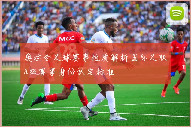 奥运会足球赛事性质解析国际足联A级赛事身份认定标准