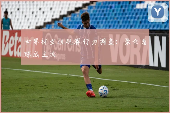 世界杯女性观赛行为调查：聚会看球成主流